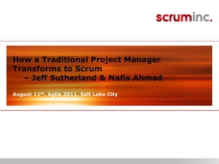 © 2011 Scrum Inc.
How a Traditional Project Manager
Transforms to Scrum
– Jeff Sutherland & Nafis Ahmad
August 11th, Agile 2011, Salt Lake City
 