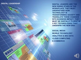 DIGITAL LEADERSHIP DIGITAL LEADERS ARE THE
NEW RISING STARS IN THE
WORKPLACE. THEY MUST
UNDERSTAND HOW
TECHNOLOGY IS
TRANSFORMING SOCIETY AND
TRANSLATE THESE CHANGES
INTO BUSINESS IMPACT. THEY
MUST BE DIGITALLY FLUENT IN
5 KEY TECHNOLOGIES THAT
UNDERPIN THE NEW ERA:
SOCIAL MEDIA
MOBILE TECHNOLOGY
ANALYTICS & BIG DATA
CLOUD COMPUTING
E-COMMERCE
 