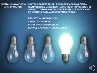 DIGITAL INNOVATION &
TRANSFORMATION
DIGITAL LEADERS MUST LEVERAGE EMERGING DIGITAL
TECHNOLOGIES USING NEW PATTERNS OF INNOVATION IN
ORDER TO GROW. DIGITAL LEADERS MAY CREATE VALUE
BY UTILIZING DATA AND ANALYTICS TOOLS:
PRODUCT AUGMENTATION
ASSET DIGITIZATION
NOVEL DATA COMBINATION
SERVICE CAPABILITY CODIFICATION
 