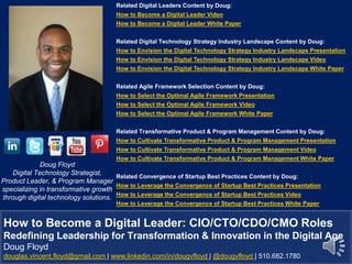 Doug Floyd
Digital Technology Strategist,
Product Leader, & Program Manager
specializing in transformative growth
through digital technology solutions.
Related Digital Leaders Content by Doug:
How to Become a Digital Leader Video
How to Become a Digital Leader White Paper
Related Digital Technology Strategy Industry Landscape Content by Doug:
How to Envision the Digital Technology Strategy Industry Landscape Presentation
How to Envision the Digital Technology Strategy Industry Landscape Video
How to Envision the Digital Technology Strategy Industry Landscape White Paper
Related Agile Framework Selection Content by Doug:
How to Select the Optimal Agile Framework Presentation
How to Select the Optimal Agile Framework Video
How to Select the Optimal Agile Framework White Paper
Related Transformative Product & Program Management Content by Doug:
How to Cultivate Transformative Product & Program Management Presentation
How to Cultivate Transformative Product & Program Management Video
How to Cultivate Transformative Product & Program Management White Paper
Related Convergence of Startup Best Practices Content by Doug:
How to Leverage the Convergence of Startup Best Practices Presentation
How to Leverage the Convergence of Startup Best Practices Video
How to Leverage the Convergence of Startup Best Practices White Paper
How to Become a Digital Leader: CIO/CTO/CDO/CMO Roles
Redefining Leadership for Transformation & Innovation in the Digital Age
Doug Floyd
douglas.vincent.floyd@gmail.com | www.linkedin.com/in/dougvfloyd | @dougvfloyd | 510.682.1780
 