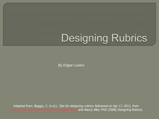 By Edgar Lucero




  Adapted from: Baggio, C. (n.d.). Tips for designing rubrics. Retrieved on Apr 17, 2012, from
www.sdst.org/shs/library/powerpoint/rubrics.ppt and Nancy Aller, PhD (2008) Designing Rubrics.
 