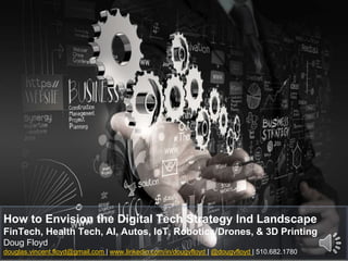 How to Envision the Digital Tech Strategy Ind Landscape
FinTech, Health Tech, AI, Autos, IoT, Robotics/Drones, & 3D Printing
Doug Floyd
douglas.vincent.floyd@gmail.com | www.linkedin.com/in/dougvfloyd | @dougvfloyd | 510.682.1780
 