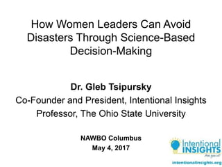How Women Leaders Can Avoid
Disasters Through Science-Based
Decision-Making
Dr. Gleb Tsipursky
Co-Founder and President, Intentional Insights
Professor, The Ohio State University
NAWBO Columbus
May 4, 2017
 