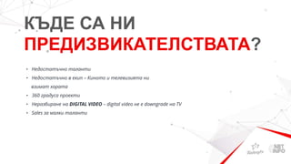 КЪДЕ СА НИ
ПРЕДИЗВИКАТЕЛСТВАТА?
• Недостатъчно таланти
• Недостатъчно в екип – Киното и телевизията ни
взимат хората
• 360 градуса проекти
• Неразбиране на DIGITAL VIDEO – digital video не е downgrade на TV
• Sales за малки таланти
 