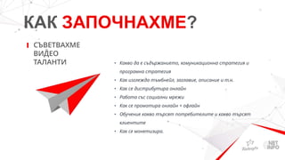 КАК ЗАПОЧНАХМЕ?
СЪВЕТВАХМЕ
ВИДЕО
ТАЛАНТИ • Какво да е съдържанието, комуникационна стратегия и
програмна стратегия
• Как изглежда тъмбнейл, заглавие, описание и т.н.
• Как се дистрибутира онлайн
• Работа със социални мрежи
• Как се промотира онлайн + офлайн
• Обучение какво търсят потребителите и какво търсят
клиентите
• Как се монетизира.
 