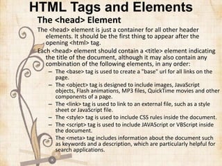 HTML Tags and Elements
The <head> Element
The <head> element is just a container for all other header
elements. It should be the first thing to appear after the
opening <html> tag.
Each <head> element should contain a <title> element indicating
the title of the document, although it may also contain any
combination of the following elements, in any order:
– The <base> tag is used to create a "base" url for all links on the
page.
– The <object> tag is designed to include images, JavaScript
objects, Flash animations, MP3 files, QuickTime movies and other
components of a page.
– The <link> tag is used to link to an external file, such as a style
sheet or JavaScript file.
– The <style> tag is used to include CSS rules inside the document.
– The <script> tag is used to include JAVAScript or VBScript inside
the document.
– The <meta> tag includes information about the document such
as keywords and a description, which are particularly helpful for
search applications.
 