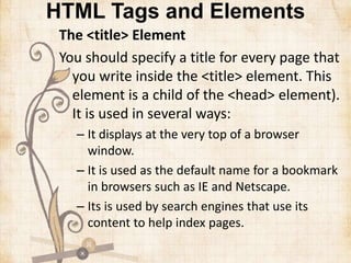 HTML Tags and Elements
The <title> Element
You should specify a title for every page that
you write inside the <title> element. This
element is a child of the <head> element).
It is used in several ways:
– It displays at the very top of a browser
window.
– It is used as the default name for a bookmark
in browsers such as IE and Netscape.
– Its is used by search engines that use its
content to help index pages.
 