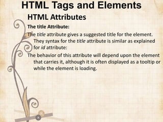HTML Tags and Elements
HTML Attributes
The title Attribute:
The title attribute gives a suggested title for the element.
They syntax for the title attribute is similar as explained
for id attribute:
The behavior of this attribute will depend upon the element
that carries it, although it is often displayed as a tooltip or
while the element is loading.
 