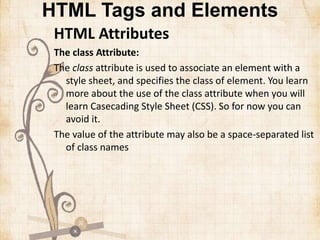 HTML Tags and Elements
HTML Attributes
The class Attribute:
The class attribute is used to associate an element with a
style sheet, and specifies the class of element. You learn
more about the use of the class attribute when you will
learn Casecading Style Sheet (CSS). So for now you can
avoid it.
The value of the attribute may also be a space-separated list
of class names
 