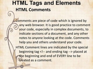 HTML Tags and Elements
HTML Comments
Comments are piece of code which is ignored by
any web browser. It is good practice to comment
your code, especially in complex documents, to
indicate sections of a document, and any other
notes to anyone looking at the code. Comments
help you and others understand your code.
HTML Comment lines are indicated by the special
beginning tag <!-- and ending tag --> placed at
the beginning and end of EVERY line to be
treated as a comment.
 
