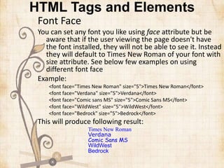HTML Tags and Elements
Font Face
You can set any font you like using face attribute but be
aware that if the user viewing the page doesn't have
the font installed, they will not be able to see it. Instead
they will default to Times New Roman of your font with
size attribute. See below few examples on using
different font face
Example:
<font face="Times New Roman" size="5">Times New Roman</font>
<font face="Verdana" size="5">Verdana</font>
<font face="Comic sans MS" size="5">Comic Sans MS</font>
<font face="WildWest" size="5">WildWest</font>
<font face="Bedrock" size="5">Bedrock</font>
This will produce following result:
Times New Roman
Verdana
Comic Sans MS
WildWest
Bedrock
 