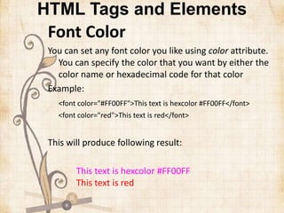 HTML Tags and Elements
Font Color
You can set any font color you like using color attribute.
You can specify the color that you want by either the
color name or hexadecimal code for that color
Example:
<font color="#FF00FF">This text is hexcolor #FF00FF</font>
<font color="red">This text is red</font>
This will produce following result:
This text is hexcolor #FF00FF
This text is red
 
