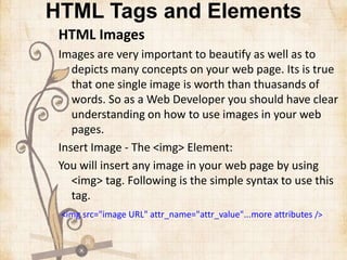 HTML Tags and Elements
HTML Images
Images are very important to beautify as well as to
depicts many concepts on your web page. Its is true
that one single image is worth than thuasands of
words. So as a Web Developer you should have clear
understanding on how to use images in your web
pages.
Insert Image - The <img> Element:
You will insert any image in your web page by using
<img> tag. Following is the simple syntax to use this
tag.
<img src="image URL" attr_name="attr_value"...more attributes />
 