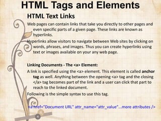 HTML Tags and Elements
HTML Text Links
Web pages can contain links that take you directly to other pages and
even specific parts of a given page. These links are known as
hyperlinks.
Hyperlinks allow visitors to navigate between Web sites by clicking on
words, phrases, and images. Thus you can create hyperlinks using
text or images available on your any web page.
Linking Documents - The <a> Element:
A link is specified using the <a> element. This element is called anchor
tag as well. Anything between the opening <a> tag and the closing
</a> tag becomes part of the link and a user can click that part to
reach to the linked document.
Following is the simple syntax to use this tag.
<a href="Document URL" attr_name="attr_value"...more attributes />
 