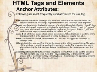 HTML Tags and Elements
Anchor Attributes:
Following are most frequently used attributes for <a> tag.
href: specifies the URL of the target of a hyperlink. Its value is any valid document URL,
absolute or relative, including a fragment identifier or a JavaScript code fragment.
target: specify where to display the contents of a selected hyperlink. If set to "_blank" then
a new window will be opened to display the loaded page, if set to "_top" or "_parent"
then same window will be used to display the loaded document, if set to "_self" then
loads the new page in current window. By default its "_self".
name & id: attributes places a label within a document. When that label is used in a link to
that document, it is the equivalent of telling the browser to goto that label.
event: attributes like onClick, onMouseOver etc. are used to trigger any Javascript ot
VBscript code.
title: attribute lets you specify a title for the document to which you are linking. The value
of the attribute is any string, enclosed in quotation marks. The browser might use it
when displaying the link, perhaps flashing the title when the mouse passes over the
link.
accesskey: attribute attribute provides a keyboard shortcut that can be used to activate a
link. For example, you could make the T key an access key so that when the user
presses either the Alt or Ctrl key on his keyboard (depending on his operating system)
along with the T key, the link gets activated.
 