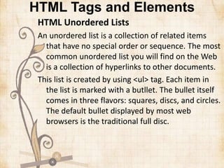 HTML Tags and Elements
HTML Unordered Lists
An unordered list is a collection of related items
that have no special order or sequence. The most
common unordered list you will find on the Web
is a collection of hyperlinks to other documents.
This list is created by using <ul> tag. Each item in
the list is marked with a butllet. The bullet itself
comes in three flavors: squares, discs, and circles.
The default bullet displayed by most web
browsers is the traditional full disc.
 