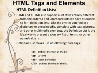 HTML Tags and Elements
HTML Definition Lists:
HTML and XHTML also support a list style entirely different
from the ordered and unordered lists we have discussed
so far - definition lists . Like the entries you find in a
dictionary or encyclopedia, complete with text, pictures,
and other multimedia elements, the Definition List is the
ideal way to present a glossary, list of terms, or other
name/value list.
Definition List makes use of following three tags:
<dl> - Defines the start of the list
<dt> - A term
<dd> - Term definition
</dl> - Defines the end of the list
 
