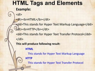 HTML Tags and Elements
Example:
<dl>
<dt><b>HTML</b></dt>
<dd>This stands for Hyper Text Markup Language</dd>
<dt><b>HTTP</b></dt>
<dd>This stands for Hyper Text Transfer Protocol</dd>
</dl>
This will produce following result:
HTML
This stands for Hyper Text Markup Language
HTTP
This stands for Hyper Text Transfer Protocol
 