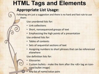 HTML Tags and Elements
Appropriate List Usage:
Following are just a suggestion and there is no hard and fast rule to use
them:
Use unordered lists for:
• Link collections
• Short, nonsequenced groups of text
• Emphasizing the high points of a presentation
Use ordered lists for:
• Tables of contents
• Sets of sequential sections of text
• Assigning numbers to short phrases that can be referenced
elsewhere
Use definition lists for:
• Glossaries
• Custom bullets - make the item after the <dt> tag an icon-
sized bullet image)
• Any list of name/value pairs
 
