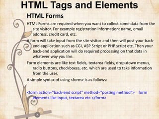 HTML Tags and Elements
HTML Forms
HTML Forms are required when you want to collect some data from the
site visitor. For example registration information: name, email
address, credit card, etc.
A form will take input from the site visitor and then will post your back-
end application such as CGI, ASP Script or PHP script etc. Then your
back-end application will do required processing on that data in
whatever way you like.
Form elements are like text fields, textarea fields, drop-down menus,
radio buttons, checkboxes, etc. which are used to take information
from the user.
A simple syntax of using <form> is as follows:
<form action="back-end script" method="posting method"> form
elements like input, textarea etc.</form>
 