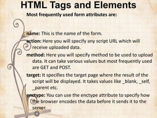 HTML Tags and Elements
Most frequently used form attributes are:
name: This is the name of the form.
action: Here you will specify any script URL which will
receive uploaded data.
method: Here you will specify method to be used to upload
data. It can take various values but most frequently used
are GET and POST.
target: It specifies the target page where the result of the
script will be displayed. It takes values like _blank, _self,
_parent etc.
enctype: You can use the enctype attribute to specify how
the browser encodes the data before it sends it to the
server.
 