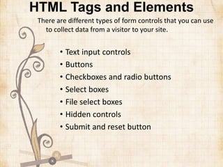 HTML Tags and Elements
There are different types of form controls that you can use
to collect data from a visitor to your site.
• Text input controls
• Buttons
• Checkboxes and radio buttons
• Select boxes
• File select boxes
• Hidden controls
• Submit and reset button
 