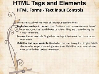 HTML Tags and Elements
HTML Forms - Text Input Controls
There are actually three types of text input used on forms:
Single-line text input controls: Used for items that require only one line of
user input, such as search boxes or names. They are created using the
<input> element.
Password input controls: Single-line text input that mask the characters a
user enters.
Multi-line text input controls: Used when the user is required to give details
that may be longer than a single sentence. Multi-line input controls are
created with the <textarea> element.
 