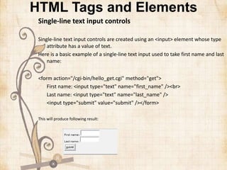 HTML Tags and Elements
Single-line text input controls
Single-line text input controls are created using an <input> element whose type
attribute has a value of text.
Here is a basic example of a single-line text input used to take first name and last
name:
<form action="/cgi-bin/hello_get.cgi" method="get">
First name: <input type="text" name="first_name" /><br>
Last name: <input type="text" name="last_name" />
<input type="submit" value="submit" /></form>
This will produce following result:
 