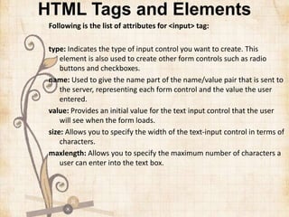 HTML Tags and Elements
Following is the list of attributes for <input> tag:
type: Indicates the type of input control you want to create. This
element is also used to create other form controls such as radio
buttons and checkboxes.
name: Used to give the name part of the name/value pair that is sent to
the server, representing each form control and the value the user
entered.
value: Provides an initial value for the text input control that the user
will see when the form loads.
size: Allows you to specify the width of the text-input control in terms of
characters.
maxlength: Allows you to specify the maximum number of characters a
user can enter into the text box.
 