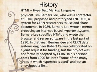 History
HTML – HyperText Markup Language
physicist Tim Berners Lee, who was a contractor
at CERN, proposed and prototyped ENQUIRE, a
system for CERN researchers to use and share
documents. In 1989, Berners-Lee wrote a memo
proposing an Internet-based hypertext system.
Berners-Lee specified HTML and wrote the
browser and server software in the last part of
1990. In that year, Berners-Lee and CERN data
systems engineer Robert Calliau collaborated on
a joint request for funding, but the project was
not formally adopted by CERN. In his personal
notes from 1990 he listed "some of the many
areas in which hypertext is used" and put an
encyclopedia first.
 