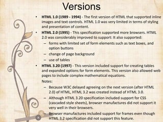 Versions
• HTML 1.0 (1989 - 1994) - The first version of HTML that supported inline
images and text controls. HTML 1.0 was very limited in terms of styling
and presentation of content.
• HTML 2.0 (1995) - This specification supported more browsers. HTML
2.0 was considerably improved to support: It also supported:
– forms with limited set of form elements such as text boxes, and
option buttons
– change of page background
– use of tables
• HTML 3.20 (1997) - This version included support for creating tables
and expanded options for form elements. This version also allowed web
pages to include complex mathematical equations.
Notes:
– Because W3C delayed agreeing on the next version (after HTML
2.0) of HTML, HTML 3.2 was created instead of HTML 3.0.
– Although HTML 3.20 specification included support for CSS
(cascaded style sheets), browser manufactures did not support it
very well in their browsers.
– Browser manufactures included support for frames even though
HTML 3.2 specification did not support this feature.
 