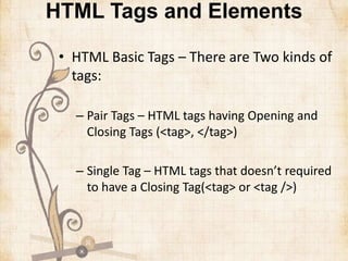 HTML Tags and Elements
• HTML Basic Tags – There are Two kinds of
tags:
– Pair Tags – HTML tags having Opening and
Closing Tags (<tag>, </tag>)
– Single Tag – HTML tags that doesn’t required
to have a Closing Tag(<tag> or <tag />)
 