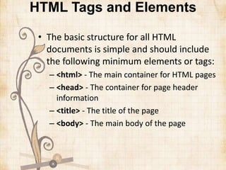 HTML Tags and Elements
• The basic structure for all HTML
documents is simple and should include
the following minimum elements or tags:
– <html> - The main container for HTML pages
– <head> - The container for page header
information
– <title> - The title of the page
– <body> - The main body of the page
 