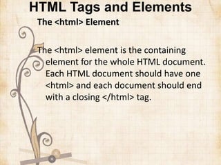 HTML Tags and Elements
The <html> Element
The <html> element is the containing
element for the whole HTML document.
Each HTML document should have one
<html> and each document should end
with a closing </html> tag.
 