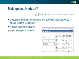 Mais qui est Hudson? Un logiciel d’intégration continue, tout comme  CruiseControl  ou encore  Apache Continuum Hudson est un projet  open  source  hébergé sur  java.net 