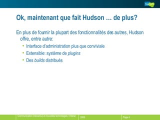 Ok, maintenant que fait Hudson … de plus? En plus de fournir la plupart des fonctionnalités des autres, Hudson offre, entre autre: Interface d’administration plus que conviviale Extensible: système de  plugins Des  builds  distribués 