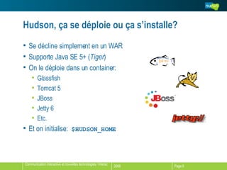 Hudson, ça se déploie ou ça s’installe? Se décline simplement en un WAR Supporte Java SE 5+ ( Tiger ) On le déploie dans un container: Glassfish Tomcat 5 JBoss Jetty 6 Etc. Et on initialise:  $HUDSON_HOME 