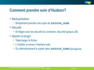 Comment prendre soin d’Hudson? Backup/restore Simplement prendre une copie de  $HUDSON_HOME Sécurité S’intègre avec les sécurité du container; sécurité typique JEE Ajouter un plugin Télécharger le fichier L’installer à travers l’interface web Ou alternativement le copier dans  $HUDSON_HOME/plugins   