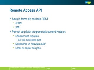 Remote Access API Sous la forme de services REST JSON XML Permet de piloter programmatiquement Hudson: Effectuer des requêtes Ex: last successful build Déclencher un nouveau  build Créer ou copier des jobs 