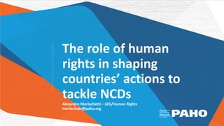 The role of human
rights in shaping
countries’ actions to
tackle NCDs
Alejandro Morlachetti – LEG/Human Rights
morlachale@paho.org
 