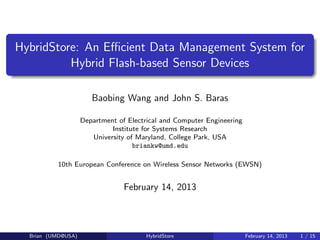 HybridStore: An Eﬃcient Data Management System for
          Hybrid Flash-based Sensor Devices

                       Baobing Wang and John S. Baras

                    Department of Electrical and Computer Engineering
                             Institute for Systems Research
                       University of Maryland, College Park, USA
                                    briankw@umd.edu

          10th European Conference on Wireless Sensor Networks (EWSN)


                                 February 14, 2013



  Brian (UMD@USA)                      HybridStore                      February 14, 2013   1 / 15
 