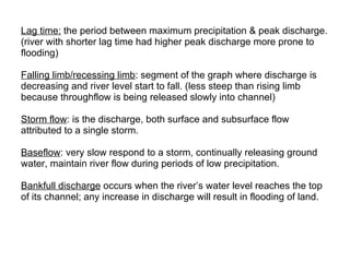 Lag time:  the period between maximum precipitation & peak discharge. (river with shorter lag time had higher peak discharge more prone to  flooding)  Falling limb/recessing limb : segment of the graph where discharge is  decreasing and river level start to fall. (less steep than rising limb  because throughflow is being released slowly into channel) Storm flow : is the discharge, both surface and subsurface flow  attributed to a single storm. Baseflow : very slow respond to a storm, continually releasing ground  water, maintain river flow during periods of low precipitation. Bankfull discharge  occurs when the river’s water level reaches the top  of its channel; any increase in discharge will result in flooding of land.  