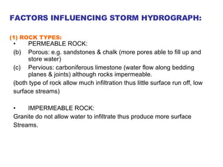 PERMEABLE ROCK: Porous: e.g. sandstones & chalk (more pores able to fill up and store water) Pervious: carboniferous limestone (water flow along bedding planes & joints) although rocks impermeable. (both type of rock allow much infiltration thus little surface run off, low  surface streams) IMPERMEABLE ROCK: Granite do not allow water to infiltrate thus produce more surface  Streams. FACTORS INFLUENCING STORM HYDROGRAPH: (1) ROCK TYPES:   
