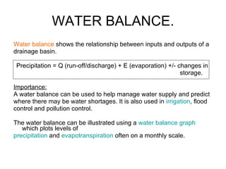 WATER BALANCE. Water balance  shows the relationship between inputs and outputs of a drainage basin.  Precipitation = Q (run-off/discharge) + E (evaporation) +/- changes in  storage. Importance: A water balance can be used to help manage water supply and predict  where there may be water shortages. It is also used in  irrigation , flood  control and pollution control.  The water balance can be illustrated using a  water balance graph  which plots levels of precipitation  and  evapotranspiration  often on a monthly scale. 