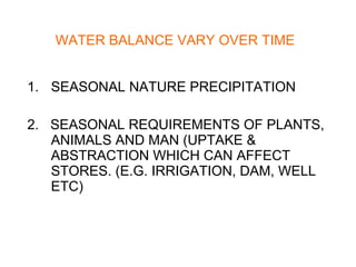 WATER BALANCE VARY OVER TIME SEASONAL NATURE PRECIPITATION 2.  SEASONAL REQUIREMENTS OF PLANTS, ANIMALS AND MAN (UPTAKE & ABSTRACTION WHICH CAN AFFECT STORES. (E.G. IRRIGATION, DAM, WELL ETC) 
