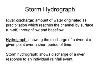 Storm Hydrograph River discharge : amount of water originated as  precipitation which reaches the channel by surface  run-off, throughflow and baseflow. Hydrograph:  showing the discharge of a river at a  given point over a short period of time. Storm hydrograph : shows discharge of a river response to an individual rainfall event.  