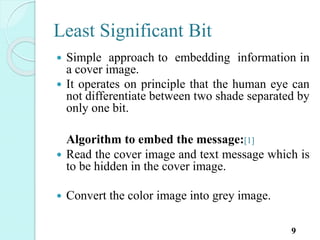 Least Significant Bit
 Simple approach to embedding information in
a cover image.
 It operates on principle that the human eye can
not differentiate between two shade separated by
only one bit.
Algorithm to embed the message:[1]
 Read the cover image and text message which is
to be hidden in the cover image.
 Convert the color image into grey image.
9
 