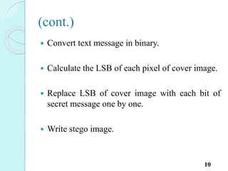 (cont.)
 Convert text message in binary.
 Calculate the LSB of each pixel of cover image.
 Replace LSB of cover image with each bit of
secret message one by one.
 Write stego image.
10
 