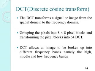DCT(Discrete cosine transform)
 The DCT transforms a signal or image from the
spatial domain to the frequency domain.
 Grouping the pixels into 8 × 8 pixel blocks and
transforming the pixel blocks into 64 DCT.
 DCT allows an image to be broken up into
different frequency bands namely the high,
middle and low frequency bands
14
 