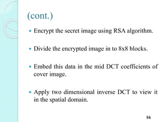(cont.)
 Encrypt the secret image using RSA algorithm.
 Divide the encrypted image in to 8x8 blocks.
 Embed this data in the mid DCT coefficients of
cover image.
 Apply two dimensional inverse DCT to view it
in the spatial domain.
16
 